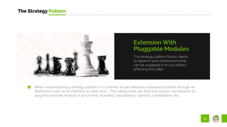 25
The Strategy Pattern
The strategy pattern forces clients
to depend upon abstractions that
can be swapped in or out without
effecting the caller.
Extension With
Pluggable Modules
When implementing a strategy pattern, it is common to see behaviors exposed to clients through an
abstraction such as an interface or base class. The calling code can then use various mechanisms to
plug the concrete module in at run time, including: dependency injection, composition, etc.
 