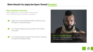 27
When Should You Apply the Open/Closed Principle?
Don’t Fool Me Twice
Apply the “Fool me once shame on you, fool
me twice, shame on me” rule.
New problem domains
When dealing with a new problem domain start
with simplicity and work towards complexity.
Begin your initial implementation without using
the open/closed principle.
If a change happens, just accept it and modify
the code.
If a change happens again, then refactor utilizing
the open/closed principle.
 