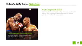 29
Be Careful Not To Overuse Abstractions
Let’s consider a boxing match
A boxing match is always between two
individual fighters in a ring.
The boxing match model
Obviously, the below model is silly. However, solutions like
this are quite common as developers feel the need to
provide an interface for every object.
 
