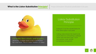 31
What is the Liskov Substitution Principle?
If it looks like a duck, and quacks…
Obviously, a rubber duck is not a substitution
for a real duck. This is a clear violation of Liskov.
Proper abstractions should be substitutable in all cases.
Subtypes must be substitutable for
their base types in all cases.
Calling code should not need to be
aware that it is consuming a subtype
rather than the base type. Such
transactions must remain
completely transparent.
Liskov Substitution
Principle
 