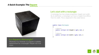 35
A Quick Example: The Square
Is a Square a Rectangle?
Obviously it is; however, is a square a suitable
replacement for a rectangle? Maybe not in all
cases.
Let’s start with a rectangle
A rectangle has two simple properties: height and width.
By its definition, a rectangle can have a height that differs
from its width. This is depicted in the code below:
 