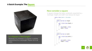 36
A Quick Example: The Square
Is a Square a Rectangle?
Obviously it is; however, is a square a suitable
replacement for a rectangle? Maybe not in all
cases.
Now consider a square
A square changes the basic constraints expected by a
rectangle: height and width must always be equal:
 