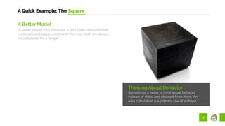 38
A Quick Example: The Square
Thinking About Behavior
Sometimes it helps to think about behavior
instead of state, and abstract from there. An
area calculation is a primary use of a shape.
A Better Model
A better model is to introduce a new base class that both
rectangle and square extend. In this way, both are always
substitutable for a “shape”.
 