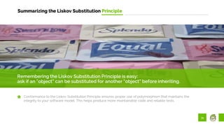 39
Summarizing the Liskov Substitution Principle
Remembering the Liskov Substitution Principle is easy:
ask if an “object” can be substituted for another “object” before inheriting.
Conformance to the Liskov Substitution Principle ensures proper use of polymorphism that maintains the
integrity to your software model. This helps produce more maintainable code and reliable tests.
 