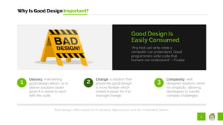 4
Why Is Good Design Important?
“Any fool can write code a
computer can understand. Good
programmers write code that
humans can understand.” – Fowler
Good Design Is
Easily Consumed
1
Delivery: maintaining
good design allows us to
deliver solutions faster
given it is easier to work
with the code.
2 Change: a solution that
preserves good design
is more flexible which
makes it easier for it to
manage change.
3 Complexity: well
designed solutions strive
for simplicity, allowing
developers to handle
complex challenges.
Bad design often leads to frustrated, depressed, and de-motivated teams.
 