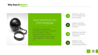 41
Why Does It Matter?
Interfaces with too
many members are
less reusable.
Useless members
leads to inadvertent
coupling.
1
2
The Interface Segregation
Principle ensures that our code is
lean and nimble. When a
dependency has too many
unused members, it just creates
extra baggage we have to deal
with.
Giant Interfaces Are
Extra Baggage
3
Additional members
leads to increased
complexity.
Multiple small
interfaces ensure
single responsibilities.
4
 