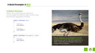 44
A Quick Example: A Bird
How would you model a bird?
Chances are, you would add capabilities for
flight. However, what happens when you
implement an Ostrich?
A Better Solution
Below, we’ve refactored our solution to
accommodate the different types of birds using
the Interface Segregation Principle.
 