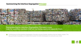 46
Summarizing the Interface Segregation Principle
Remembering the Interface Segregation Principle is easy:
look for wasteful members that are not being used and separate them.
Conformance to the Interface Segregation Principle ensures flexible solutions that are highly mobile. This
also promotes reusability as it lowers the barriers for other developers to consume your code.
 