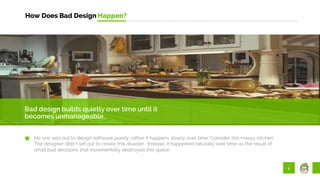 5
How Does Bad Design Happen?
Bad design builds quietly over time until it
becomes unmanageable.
No one sets out to design software poorly; rather it happens slowly over time. Consider this messy kitchen.
The designer didn’t set out to create this disaster. Instead, it happened naturally over time as the result of
small bad decisions that incrementally destroyed this space.
 