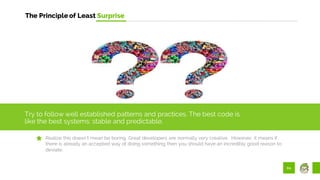 60
The Principle of Least Surprise
Try to follow well established patterns and practices. The best code is
like the best systems: stable and predictable.
Realize this doesn’t mean be boring. Great developers are normally very creative. However, it means if
there is already an accepted way of doing something then you should have an incredibly good reason to
deviate.
 