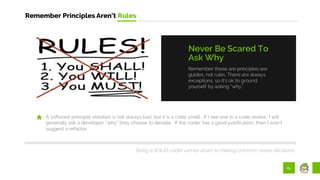 61
Remember Principles Aren’t Rules
Remember these are principles are
guides, not rules. There are always
exceptions, so it’s ok to ground
yourself by asking “why”.
Never Be Scared To
Ask Why
A software principle violation is not always bad, but it is a code smell. If I see one in a code review, I will
generally ask a developer “why” they choose to deviate. If the coder has a good justification, then I won’t
suggest a refactor.
Being a SOLID coder comes down to making common sense decisions..
 