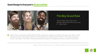8
Good Design Is Everyone’s Responsibility
“Always leave the code you’re
editing a little better than you found
it.” – Bob Martin
The Boy Scout Rule
When teams accept the responsibility for the design, the system as a whole improves over time. As the
software evolves, developers take an active approach to enhancing the system. Much like picking up
trash on the side of the road, if everyone does just a little bit, the highway remains clean for everyone.
Being a SOLID coder means you have the skills necessary to carry out this promise.
 