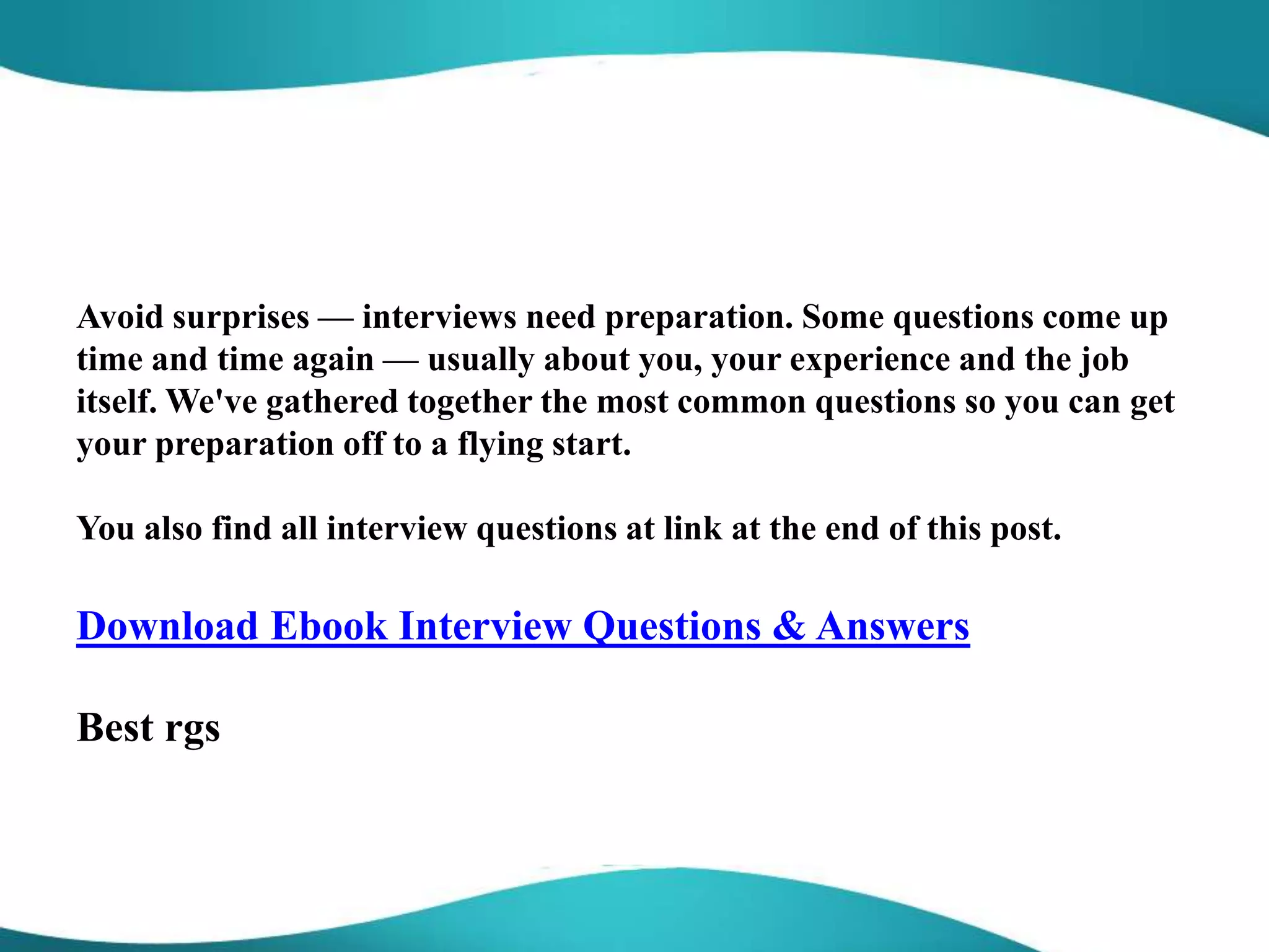 Avoid surprises — interviews need preparation. Some questions come up
time and time again — usually about you, your experience and the job
itself. We've gathered together the most common questions so you can get
your preparation off to a flying start.
You also find all interview questions at link at the end of this post.
Download Ebook Interview Questions & Answers
Best rgs