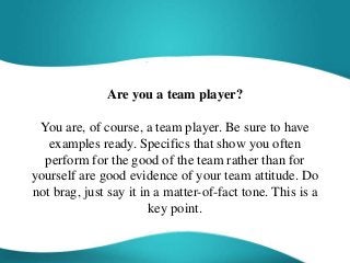 Are you a team player?
You are, of course, a team player. Be sure to have
examples ready. Specifics that show you often
perform for the good of the team rather than for
yourself are good evidence of your team attitude. Do
not brag, just say it in a matter-of-fact tone. This is a
key point.
 
