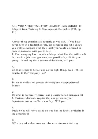 ARE YOU A TRUSTWORTHY LEADER?[footnoteRef:1] [1:
Adapted from Training & Development, December 1997, pp.
11.]
Answer these questions as honestly as you can. If you have
never been in a leadership role, ask someone else who knows
you well to evaluate what they think you would do, based on
their experiences with you to date.
1. Your company has recently sold a product line that will result
in transfers, job reassignments, and possible layoffs for your
group. In making these personnel decisions, will you:
A.
Go to extremes to be fair and do the right thing, even if this is
counter to the "company line"
B.
Set up an evaluation process for everyone, except personal
friends
C.
Do what is politically correct and pleasing to top management
2. Customer demands require that one person in your
department works on Christmas day. Will you:
A.
Decide who will work based on who has the lowest seniority in
the department
B.
Offer to work unless someone else needs to work that day
 