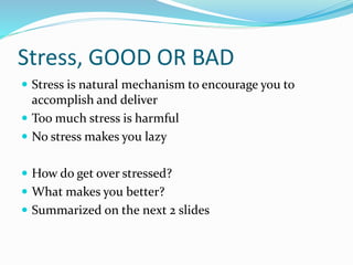 Stress, GOOD OR BAD
 Stress is natural mechanism to encourage you to
accomplish and deliver
 Too much stress is harmful
 No stress makes you lazy
 How do get over stressed?
 What makes you better?
 Summarized on the next 2 slides
 