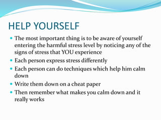 HELP YOURSELF
 The most important thing is to be aware of yourself
entering the harmful stress level by noticing any of the
signs of stress that YOU experience
 Each person express stress differently
 Each person can do techniques which help him calm
down
 Write them down on a cheat paper
 Then remember what makes you calm down and it
really works
 