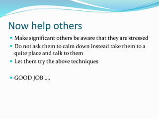 Now help others
 Make significant others be aware that they are stressed
 Do not ask them to calm down instead take them to a
quite place and talk to them
 Let them try the above techniques
 GOOD JOB ….
 