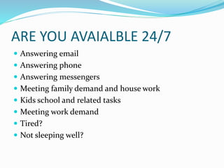 ARE YOU AVAIALBLE 24/7
 Answering email
 Answering phone
 Answering messengers
 Meeting family demand and house work
 Kids school and related tasks
 Meeting work demand
 Tired?
 Not sleeping well?
 