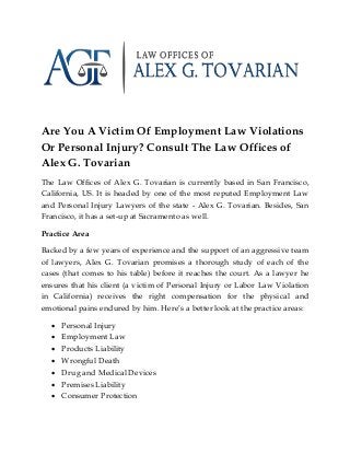 Are You A Victim Of Employment Law Violations
Or Personal Injury? Consult The Law Offices of
Alex G. Tovarian
The Law Offices of Alex G. Tovarian is currently based in San Francisco,
California, US. It is headed by one of the most reputed Employment Law
and Personal Injury Lawyers of the state - Alex G. Tovarian. Besides, San
Francisco, it has a set-up at Sacramento as well.
Practice Area
Backed by a few years of experience and the support of an aggressive team
of lawyers, Alex G. Tovarian promises a thorough study of each of the
cases (that comes to his table) before it reaches the court. As a lawyer he
ensures that his client (a victim of Personal Injury or Labor Law Violation
in California) receives the right compensation for the physical and
emotional pains endured by him. Here’s a better look at the practice areas:
 Personal Injury
 Employment Law
 Products Liability
 Wrongful Death
 Drug and Medical Devices
 Premises Liability
 Consumer Protection
 
