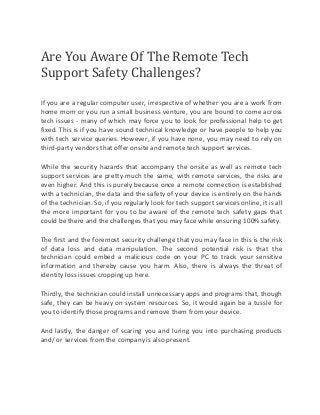 Are You Aware Of The Remote Tech 
Support Safety Challenges? 
If you are a regular computer user, irrespective of whether you are a work from 
home mom or you run a small business venture, you are bound to come across 
tech issues - many of which may force you to look for professional help to get 
fixed. This is if you have sound technical knowledge or have people to help you 
with tech service queries. However, if you have none, you may need to rely on 
third-party vendors that offer onsite and remote tech support services. 
While the security hazards that accompany the onsite as well as remote tech 
support services are pretty much the same, with remote services, the risks are 
even higher. And this is purely because once a remote connection is established 
with a technician, the data and the safety of your device is entirely on the hands 
of the technician. So, if you regularly look for tech support services online, it is all 
the more important for you to be aware of the remote tech safety gaps that 
could be there and the challenges that you may face while ensuring 100% safety. 
The first and the foremost security challenge that you may face in this is the risk 
of data loss and data manipulation. The second potential risk is that the 
technician could embed a malicious code on your PC to track your sensitive 
information and thereby cause you harm. Also, there is always the threat of 
identity loss issues cropping up here. 
Thirdly, the technician could install unnecessary apps and programs that, though 
safe, they can be heavy on system resources. So, it would again be a tussle for 
you to identify those programs and remove them from your device. 
And lastly, the danger of scaring you and luring you into purchasing products 
and/ or services from the company is also present. 
 