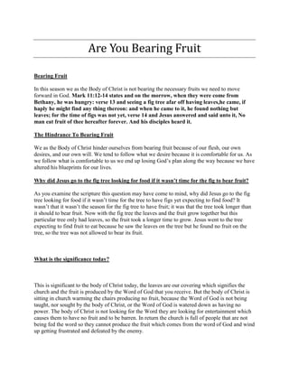 Are You Bearing Fruit
Bearing Fruit
In this season we as the Body of Christ is not bearing the necessary fruits we need to move
forward in God. Mark 11:12-14 states and on the morrow, when they were come from
Bethany, he was hungry: verse 13 and seeing a fig tree afar off having leaves,he came, if
haply he might find any thing thereon: and when he came to it, he found nothing but
leaves; for the time of figs was not yet, verse 14 and Jesus answered and said unto it, No
man eat fruit of thee hereafter forever. And his disciples heard it.
The Hindrance To Bearing Fruit
We as the Body of Christ hinder ourselves from bearing fruit because of our flesh, our own
desires, and our own will. We tend to follow what we desire because it is comfortable for us. As
we follow what is comfortable to us we end up losing God’s plan along the way because we have
altered his blueprints for our lives.
Why did Jesus go to the fig tree looking for food if it wasn’t time for the fig to bear fruit?
As you examine the scripture this question may have come to mind, why did Jesus go to the fig
tree looking for food if it wasn’t time for the tree to have figs yet expecting to find food? It
wasn’t that it wasn’t the season for the fig tree to have fruit; it was that the tree took longer than
it should to bear fruit. Now with the fig tree the leaves and the fruit grow together but this
particular tree only had leaves, so the fruit took a longer time to grow. Jesus went to the tree
expecting to find fruit to eat because he saw the leaves on the tree but he found no fruit on the
tree, so the tree was not allowed to bear its fruit.
What is the significance today?
This is significant to the body of Christ today, the leaves are our covering which signifies the
church and the fruit is produced by the Word of God that you receive. But the body of Christ is
sitting in church warming the chairs producing no fruit, because the Word of God is not being
taught, nor sought by the body of Christ, or the Word of God is watered down as having no
power. The body of Christ is not looking for the Word they are looking for entertainment which
causes them to have no fruit and to be barren. In return the church is full of people that are not
being fed the word so they cannot produce the fruit which comes from the word of God and wind
up getting frustrated and defeated by the enemy.
 