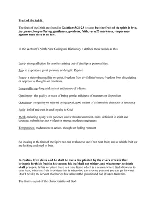 Fruit of the Spirit
The fruit of the Spirit are found in Galatians5:22-23 it states but the fruit of the spirit is love,
joy, peace, long-suffering, gentleness, goodness, faith, verse23 meekness, temperance
against such there is no law.
In the Webster’s Ninth New Collegiate Dictionary it defines these words as this:
Love- strong affection for another arising out of kinship or personal ties.
Joy- to experience great pleasure or delight: Rejoice
Peace- a state of tranquility or quiet, freedom from civil disturbance; freedom from disquieting
or oppressive thoughts or emotions.
Long-suffering- long and patient endurance of offense
Gentleness- the quality or state of being gentle; mildness of manners or disposition
Goodness- the quality or state of being good; good means of a favorable character or tendency
Faith- belief and trust in and loyalty to God
Meek-enduring injury with patience and without resentment, mild; deficient in spirit and
courage; submissive; not violent or strong: moderate meekness
Temperance- moderation in action, thought or feeling restraint
So looking at the fruit of the Spirit we can evaluate to see if we bear fruit; and or which fruit we
are lacking and need to bear.
In Psalms 1:3 it states and he shall be like a tree planted by the rivers of water that
bringeth forth his fruit in his season; his leaf shall not wither, and whatsoever he doeth
shall prosper. In this scripture there is a time frame which is a season where God allows us to
bear fruit, when the fruit is evident that is when God can elevate you and you can go forward.
Don’t be like the servant that buried his talent in the ground and had it taken from him.
The fruit is a part of the characteristics of God.
 