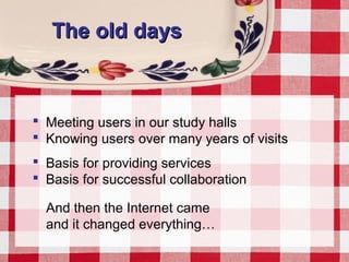 The old daysThe old days
 Meeting users in our study halls
 Knowing users over many years of visits
 Basis for providing services
 Basis for successful collaboration
And then the Internet came
and it changed everything…
 