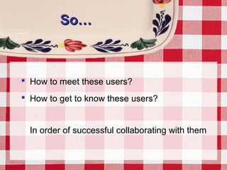 So…So…
 How to meet these users?
 How to get to know these users?
In order of successful collaborating with them
 