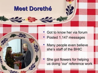 Meet DorethéMeet Dorethé
 Got to know her via forum
 Posted 1.147 messages
 Many people even believe
she’s staff of the BHIC
 She got flowers for helping
us doing ‘our’ reference work
 