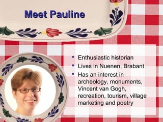 Meet PaulineMeet Pauline
 Enthusiastic historian
 Lives in Nuenen, Brabant
 Has an interest in
archeology, monuments,
Vincent van Gogh,
recreation, tourism, village
marketing and poetry
 
