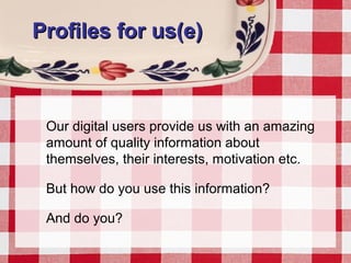 Profiles for us(e)Profiles for us(e)
Our digital users provide us with an amazing
amount of quality information about
themselves, their interests, motivation etc.
But how do you use this information?
And do you?
 