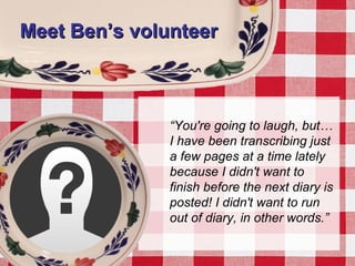 Meet Ben’s volunteerMeet Ben’s volunteer
“You're going to laugh, but…
I have been transcribing just
a few pages at a time lately
because I didn't want to
finish before the next diary is
posted! I didn't want to run
out of diary, in other words.”
 