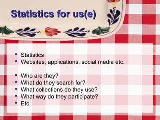 Statistics for us(e)Statistics for us(e)
 Statistics
 Websites, applications, social media etc.
 Who are they?
 What do they search for?
 What collections do they use?
 What way do they participate?
 Etc.
 