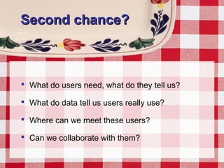 Second chance?Second chance?
 What do users need, what do they tell us?
 What do data tell us users really use?
 Where can we meet these users?
 Can we collaborate with them?
 