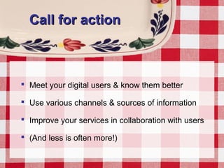 Call for actionCall for action
 Meet your digital users & know them better
 Use various channels & sources of information
 Improve your services in collaboration with users
 (And less is often more!)
 