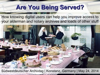 Are You Being Served?Are You Being Served?
How knowing digital users can help you improve access to
your alderman and notary archives and loads of other stuff
Südwestdeutscher Archivtag | Konstanz, Germany | May 24, 2014
 