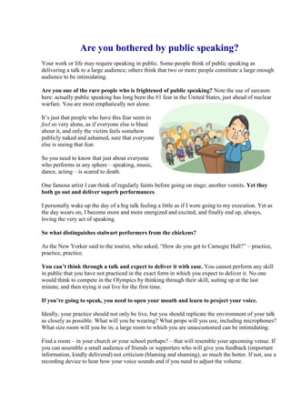 Are you bothered by public speaking?
Your work or life may require speaking in public. Some people think of public speaking as
delivering a talk to a large audience; others think that two or more people constitute a large enough
audience to be intimidating.

Are you one of the rare people who is frightened of public speaking? Note the use of sarcasm
here: actually public speaking has long been the #1 fear in the United States, just ahead of nuclear
warfare. You are most emphatically not alone.

It’s just that people who have this fear seem to
feel so very alone, as if everyone else is blasé
about it, and only the victim feels somehow
publicly naked and ashamed, sure that everyone
else is seeing that fear.

So you need to know that just about everyone
who performs in any sphere – speaking, music,
dance, acting – is scared to death.

One famous artist I can think of regularly faints before going on stage; another vomits. Yet they
both go out and deliver superb performances.

I personally wake up the day of a big talk feeling a little as if I were going to my execution. Yet as
the day wears on, I become more and more energized and excited, and finally end up, always,
loving the very act of speaking.

So what distinguishes stalwart performers from the chickens?

As the New Yorker said to the tourist, who asked, “How do you get to Carnegie Hall?” – practice,
practice, practice.

You can’t think through a talk and expect to deliver it with ease. You cannot perform any skill
in public that you have not practiced in the exact form in which you expect to deliver it. No one
would think to compete in the Olympics by thinking through their skill, suiting up at the last
minute, and then trying it out live for the first time.

If you’re going to speak, you need to open your mouth and learn to project your voice.

Ideally, your practice should not only be live, but you should replicate the environment of your talk
as closely as possible. What will you be wearing? What props will you use, including microphones?
What size room will you be in; a large room to which you are unaccustomed can be intimidating.

Find a room – in your church or your school perhaps? – that will resemble your upcoming venue. If
you can assemble a small audience of friends or supporters who will give you feedback (important
information, kindly delivered) not criticism (blaming and shaming), so much the better. If not, use a
recording device to hear how your voice sounds and if you need to adjust the volume.
 