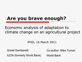 Are you brave enough?  Economic analysis of adaptation to climate change on an agricultural project Gretel Gambarelli IUCN (formerly World Bank) Co-author: Mike Toman World Bank IFAD, 16 March 2011 