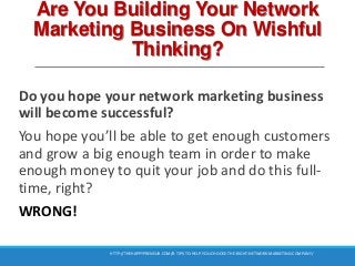 Are You Building Your Network
Marketing Business On Wishful
Thinking?
Do you hope your network marketing business
will become successful?
You hope you’ll be able to get enough customers
and grow a big enough team in order to make
enough money to quit your job and do this full-
time, right?
WRONG!
HTTP://THEHAPPYPRENEUR.COM/8-TIPS-TO-HELP-YOU-CHOOSE-THE-RIGHT-NETWORK-MARKETING-COMPANY/
 