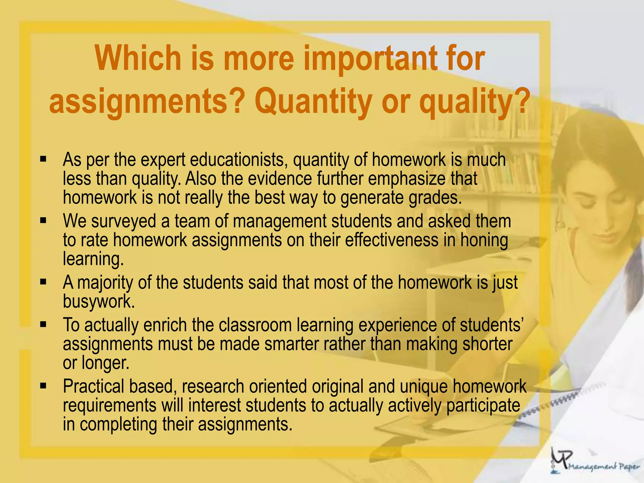 Which is more important for
assignments? Quantity or quality?
 As per the expert educationists, quantity of homework is much
less than quality. Also the evidence further emphasize that
homework is not really the best way to generate grades.
 We surveyed a team of management students and asked them
to rate homework assignments on their effectiveness in honing
learning.
 A majority of the students said that most of the homework is just
busywork.
 To actually enrich the classroom learning experience of students’
assignments must be made smarter rather than making shorter
or longer.
 Practical based, research oriented original and unique homework
requirements will interest students to actually actively participate
in completing their assignments.
 