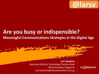 @larsv


Are you busy or indispensible?
Meaningful Communications Strategies in the Digital Age




                                               Lars Voedisch
                Executive Director, Technology Practice Head
                                   Hill & Knowlton Singapore
                     lars.voedisch@hillandknowlton.com.sg
                                                                  1
 