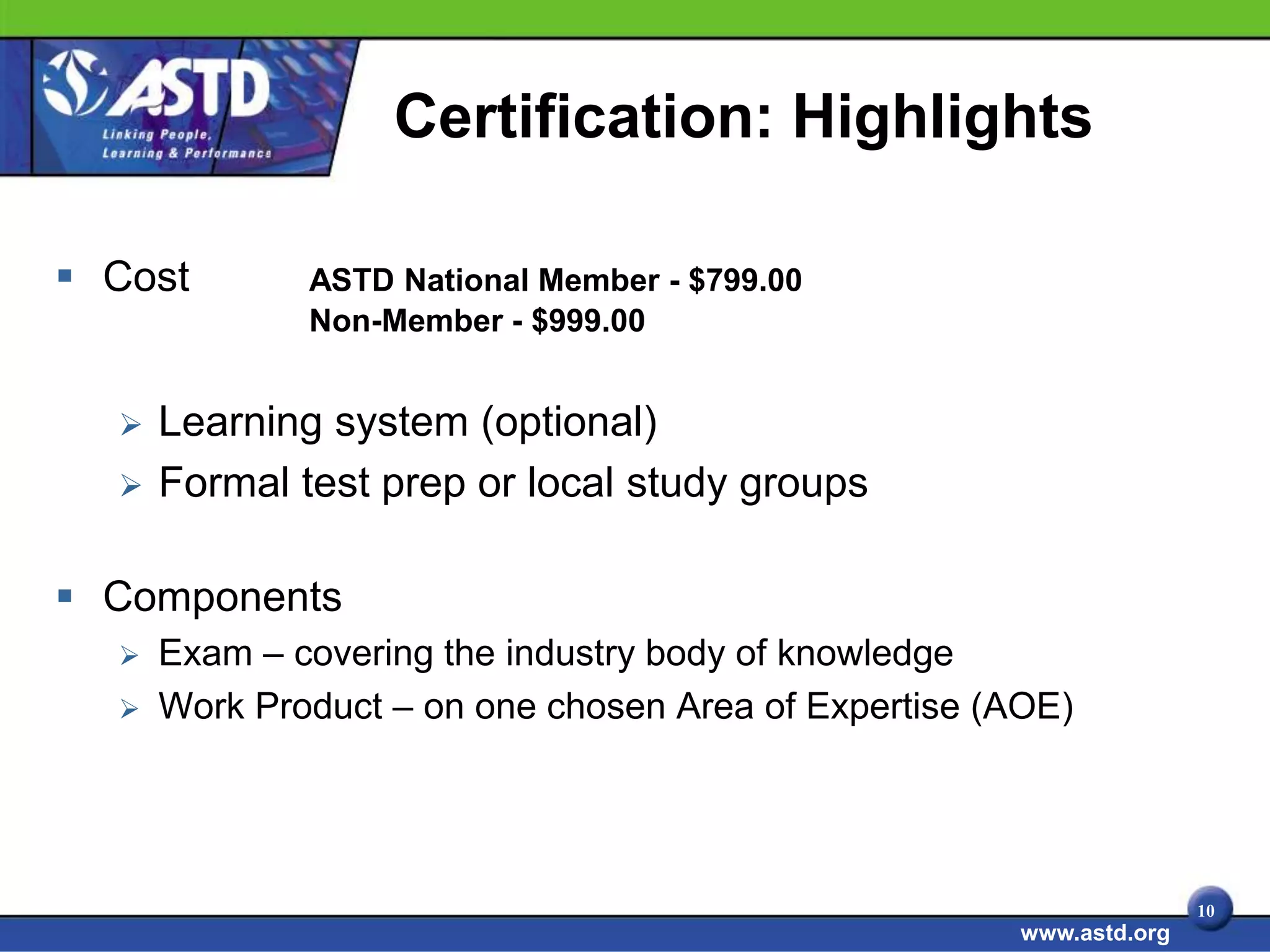 Certification: Highlights

 Cost        ASTD National Member - $799.00
              Non-Member - $999.00


     Learning system (optional)
     Formal test prep or local study groups

 Components
     Exam – covering the industry body of knowledge
     Work Product – on one chosen Area of Expertise (AOE)




                                                                     10
                                                      www.astd.org
 