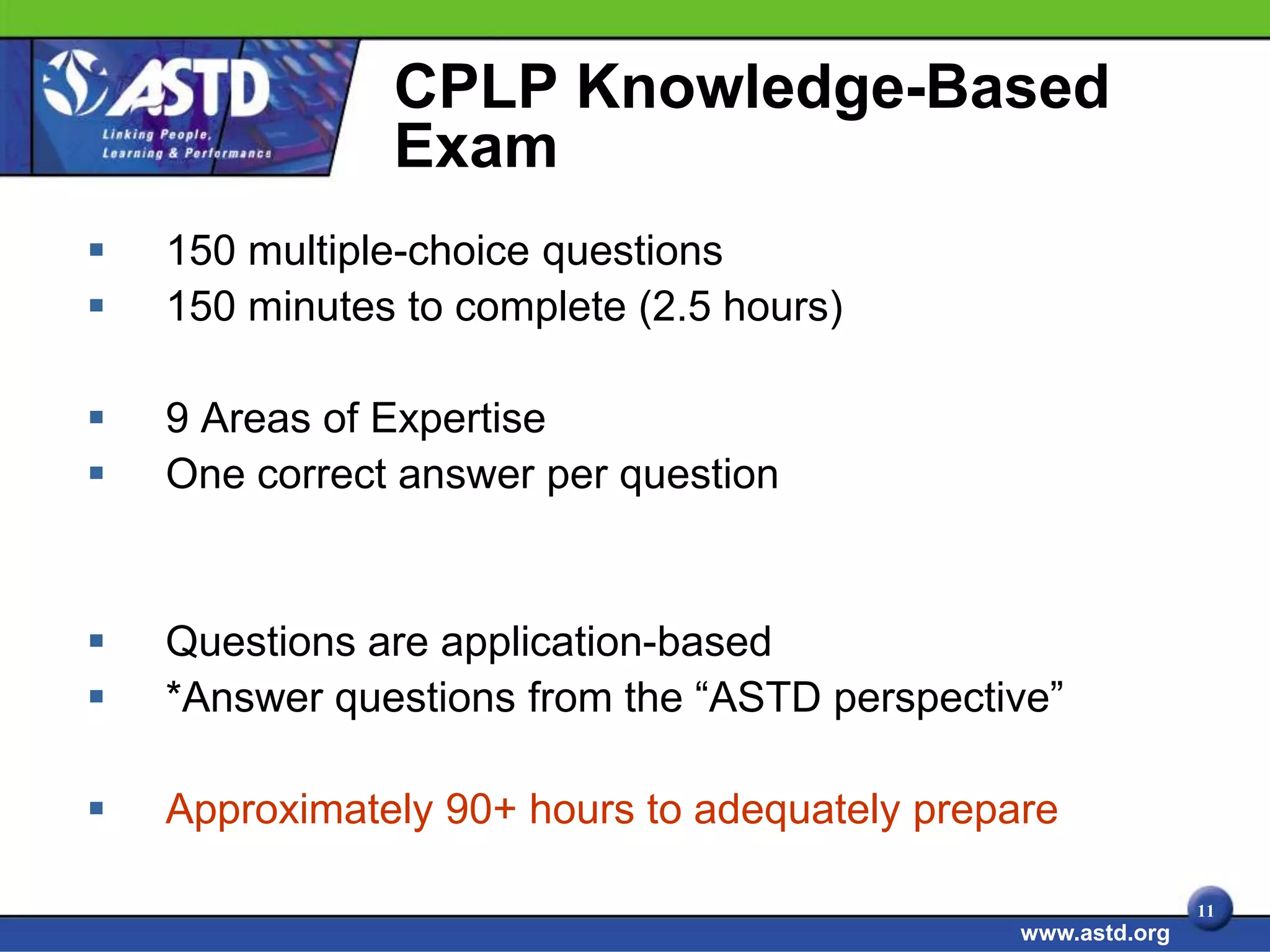 CPLP Knowledge-Based
               Exam
   150 multiple-choice questions
   150 minutes to complete (2.5 hours)

   9 Areas of Expertise
   One correct answer per question


   Questions are application-based
   *Answer questions from the “ASTD perspective”

   Approximately 90+ hours to adequately prepare

                                                              11
                                               www.astd.org
 
