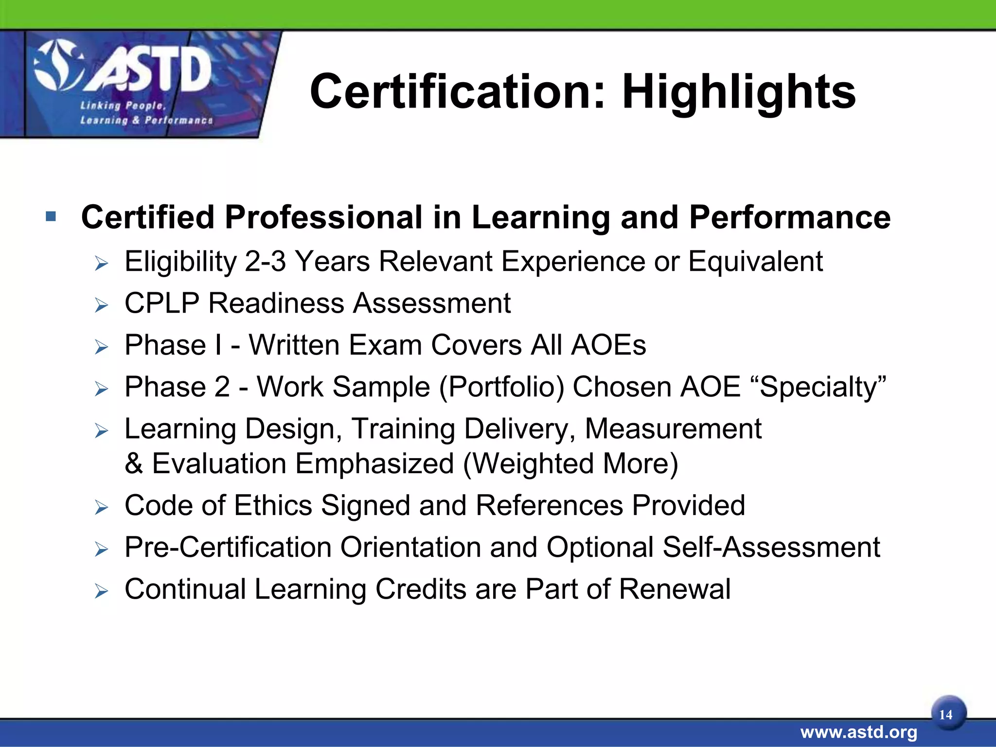 Certification: Highlights

 Certified Professional in Learning and Performance
      Eligibility 2-3 Years Relevant Experience or Equivalent
      CPLP Readiness Assessment
      Phase I - Written Exam Covers All AOEs
      Phase 2 - Work Sample (Portfolio) Chosen AOE “Specialty”
      Learning Design, Training Delivery, Measurement
       & Evaluation Emphasized (Weighted More)
      Code of Ethics Signed and References Provided
      Pre-Certification Orientation and Optional Self-Assessment
      Continual Learning Credits are Part of Renewal



                                                                         14
                                                          www.astd.org
 