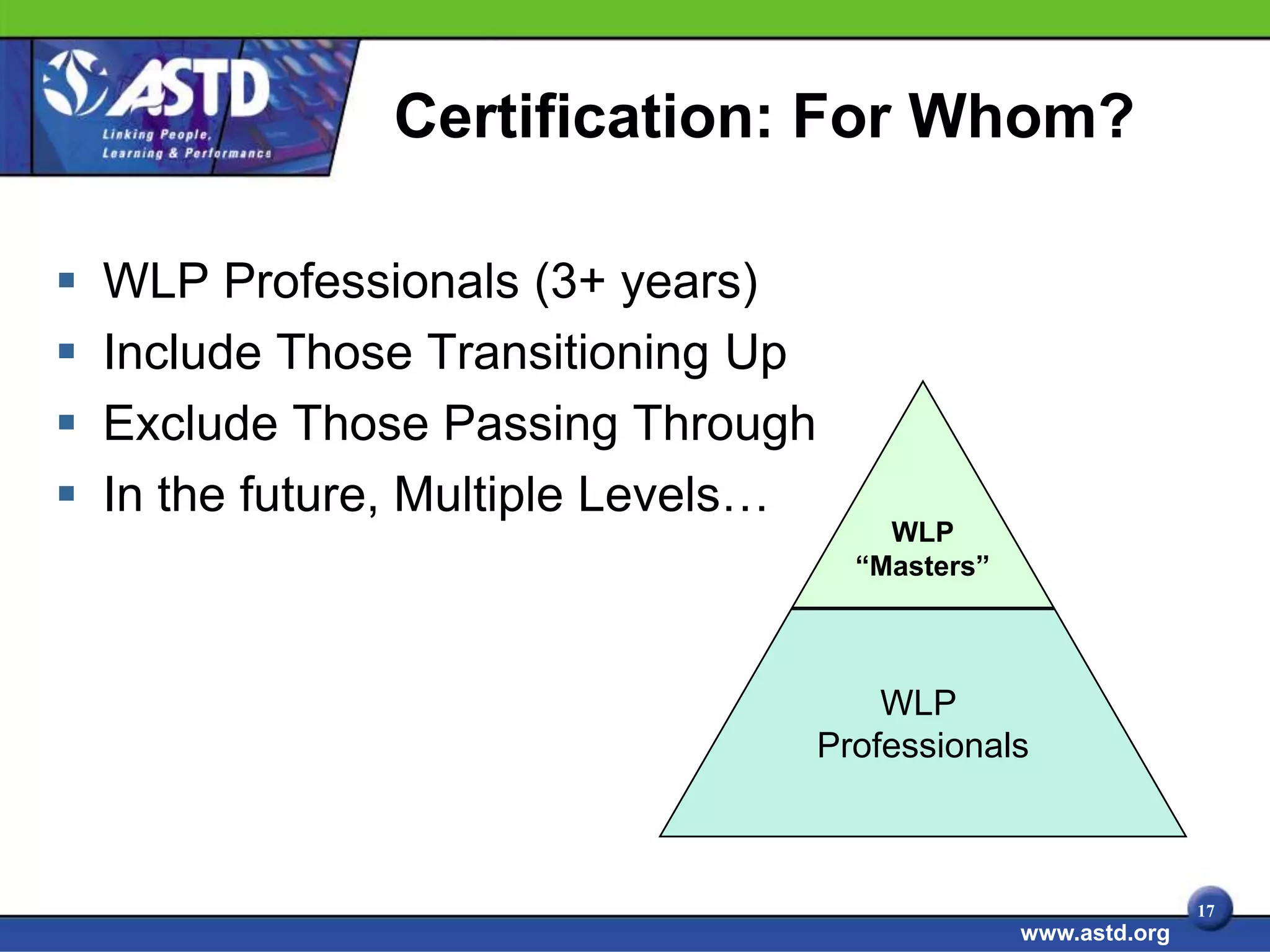 Certification: For Whom?

   WLP Professionals (3+ years)
   Include Those Transitioning Up
   Exclude Those Passing Through
   In the future, Multiple Levels…
                                          WLP
                                        “Masters”



                                          WLP
                                      Professionals



                                                                   17
                                                    www.astd.org
 