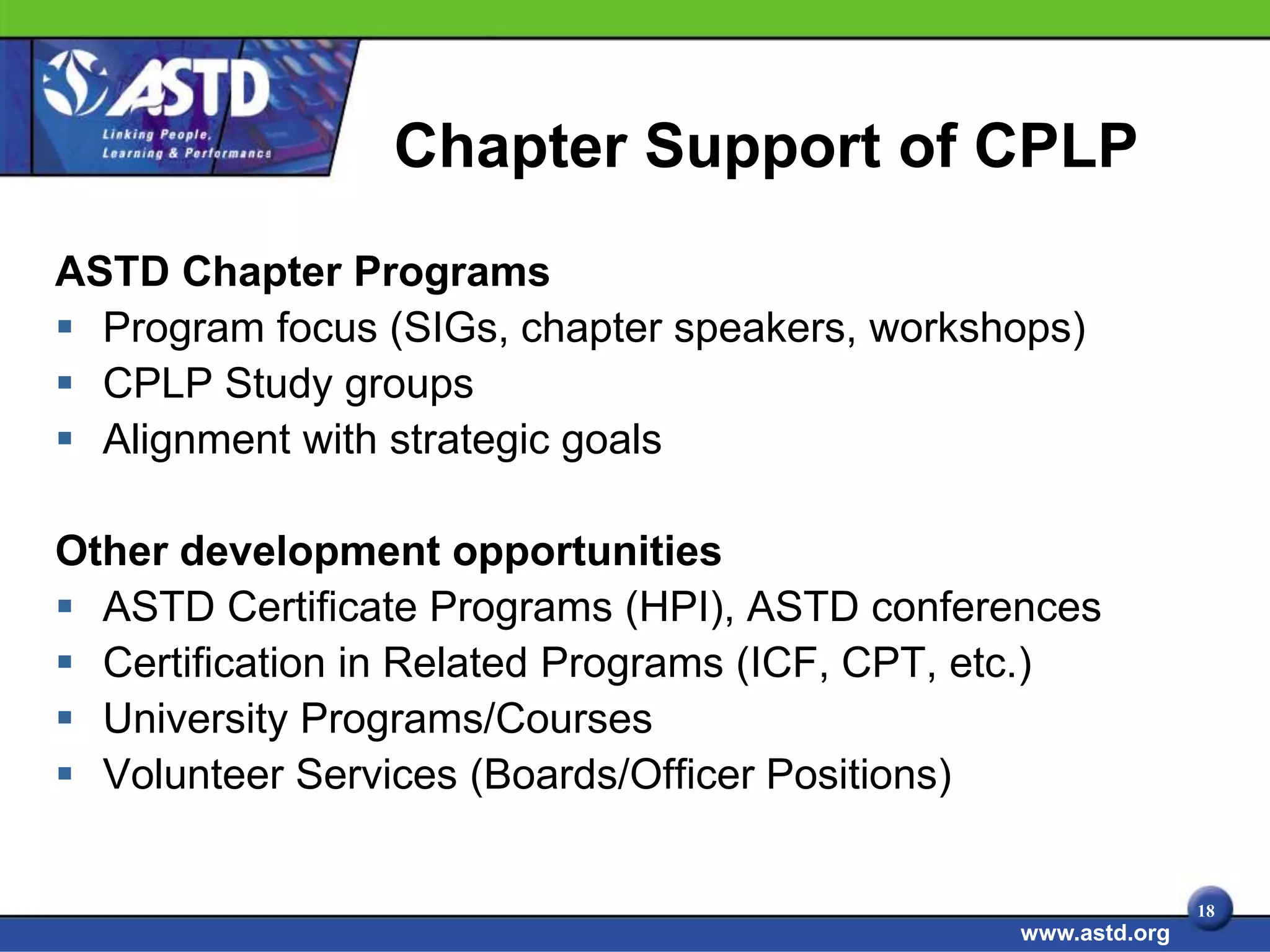 Chapter Support of CPLP
ASTD Chapter Programs
 Program focus (SIGs, chapter speakers, workshops)
 CPLP Study groups
 Alignment with strategic goals

Other development opportunities
 ASTD Certificate Programs (HPI), ASTD conferences
 Certification in Related Programs (ICF, CPT, etc.)
 University Programs/Courses
 Volunteer Services (Boards/Officer Positions)


                                                              18
                                               www.astd.org
 