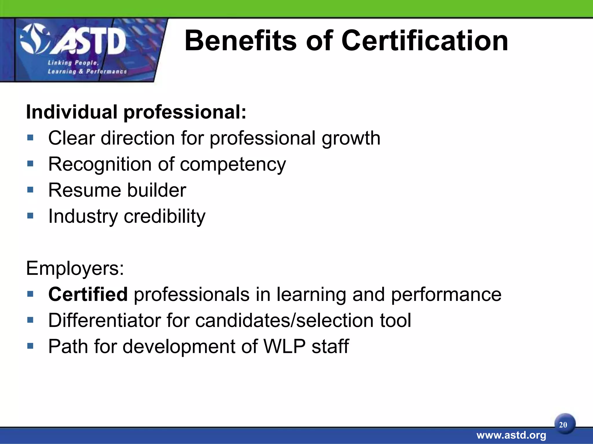 Benefits of Certification

Individual professional:
 Clear direction for professional growth
 Recognition of competency
 Resume builder
 Industry credibility

Employers:
 Certified professionals in learning and performance
 Differentiator for candidates/selection tool
 Path for development of WLP staff


                                                                 20
                                                  www.astd.org
 
