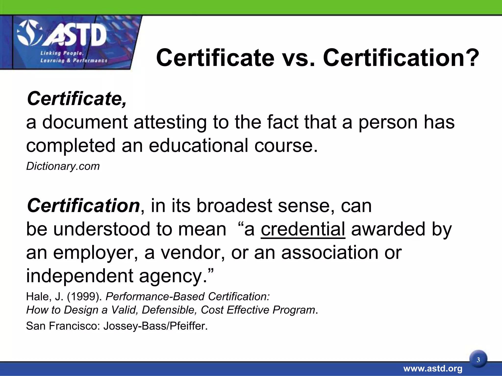 Certificate vs. Certification?
Certificate,
a document attesting to the fact that a person has
completed an educational course.
Dictionary.com


Certification, in its broadest sense, can
be understood to mean “a credential awarded by
an employer, a vendor, or an association or
independent agency.”
Hale, J. (1999). Performance-Based Certification:
How to Design a Valid, Defensible, Cost Effective Program.
San Francisco: Jossey-Bass/Pfeiffer.

                                                                            3
                                                             www.astd.org
 