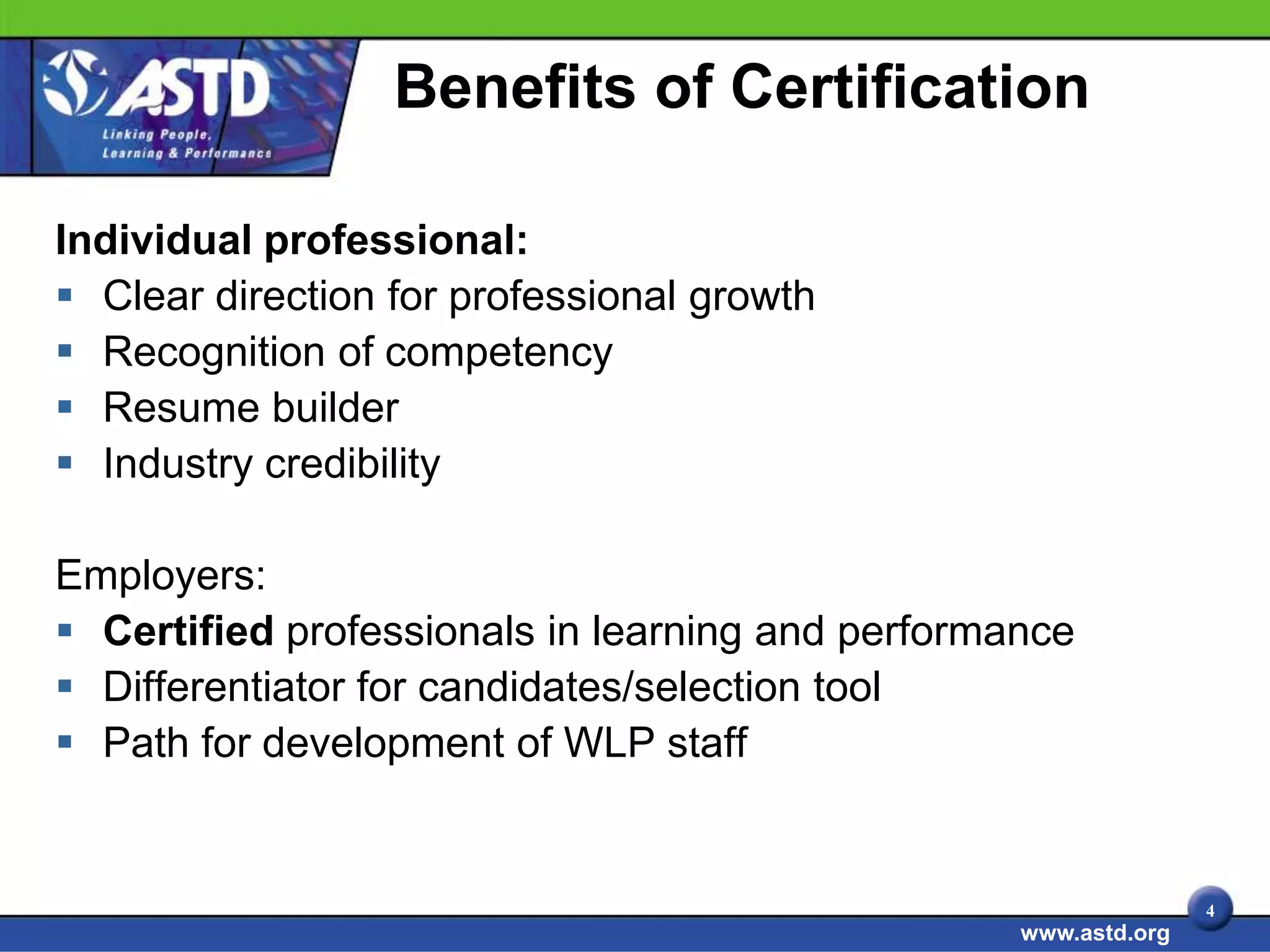 Benefits of Certification

Individual professional:
 Clear direction for professional growth
 Recognition of competency
 Resume builder
 Industry credibility

Employers:
 Certified professionals in learning and performance
 Differentiator for candidates/selection tool
 Path for development of WLP staff


                                                                 4
                                                  www.astd.org
 